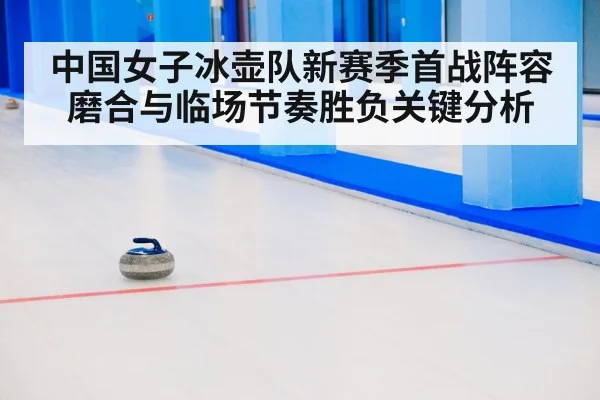 中国女子冰壶队新赛季首战阵容磨合与临场节奏胜负关键分析 - kayun