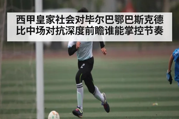 西甲皇家社会对毕尔巴鄂巴斯克德比中场对抗深度前瞻谁能掌控节奏（kayun）